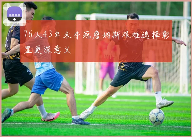 76人43年未夺冠詹姆斯艰难选择彰显更深意义