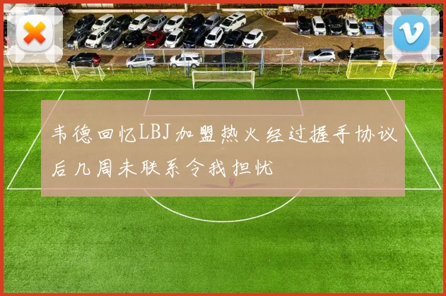 韦德回忆LBJ加盟热火经过握手协议后几周未联系令我担忧