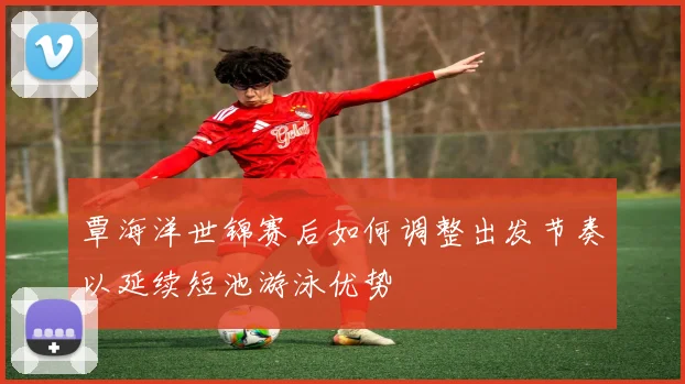 覃海洋世锦赛后如何调整出发节奏以延续短池游泳优势