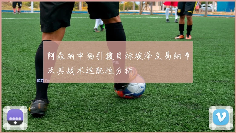 阿森纳中场引援目标埃泽交易细节及其战术适配性分析