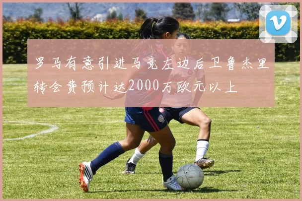 罗马有意引进马竞左边后卫鲁杰里转会费预计达2000万欧元以上