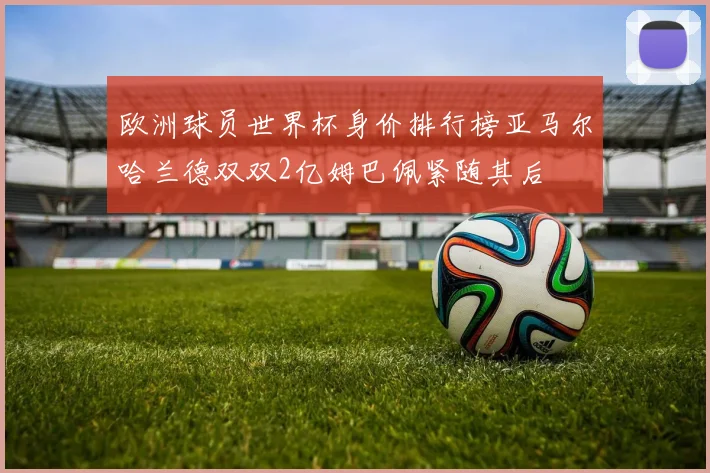 欧洲球员世界杯身价排行榜亚马尔哈兰德双双2亿姆巴佩紧随其后