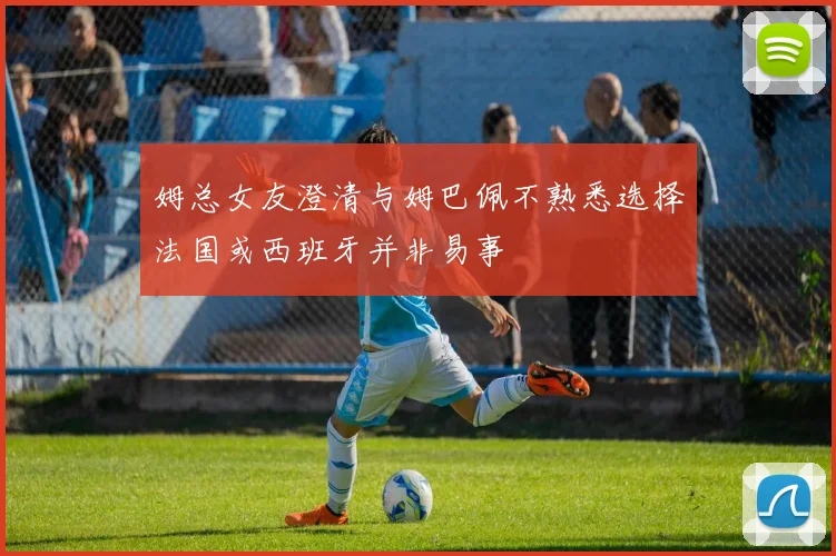 姆总女友澄清与姆巴佩不熟悉选择法国或西班牙并非易事