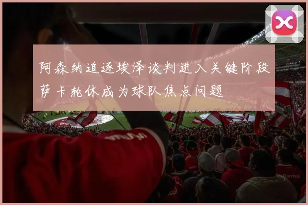 阿森纳追逐埃泽谈判进入关键阶段萨卡轮休成为球队焦点问题