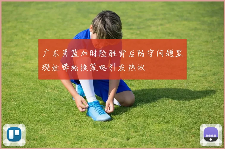 广东男篮加时险胜背后防守问题显现杜锋轮换策略引发热议