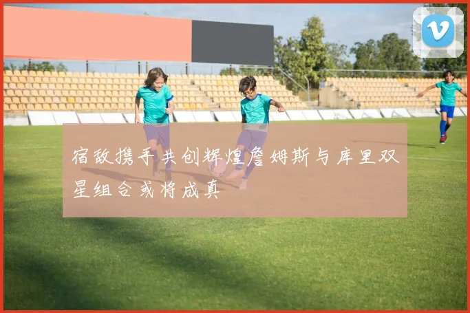 宿敌携手共创辉煌詹姆斯与库里双星组合或将成真
