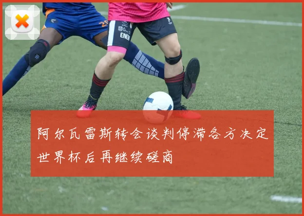 阿尔瓦雷斯转会谈判停滞各方决定世界杯后再继续磋商