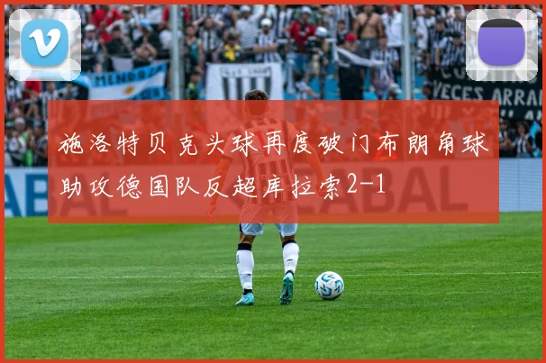 施洛特贝克头球再度破门布朗角球助攻德国队反超库拉索2-1