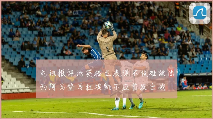 电讯报评论英格兰表现不佳难敌法西阿戈登马杜埃凯不应首发出战