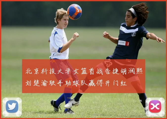 北京科技大学女篮首战告捷胡润熙刘楚渝联手助球队赢得开门红