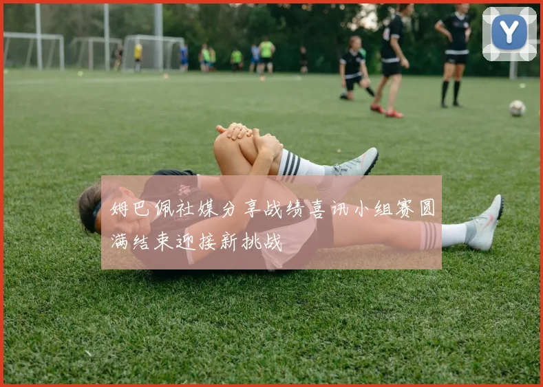 姆巴佩社媒分享战绩喜讯小组赛圆满结束迎接新挑战