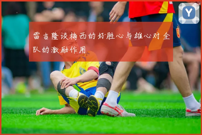 雷吉隆谈梅西的好胜心与雄心对全队的激励作用