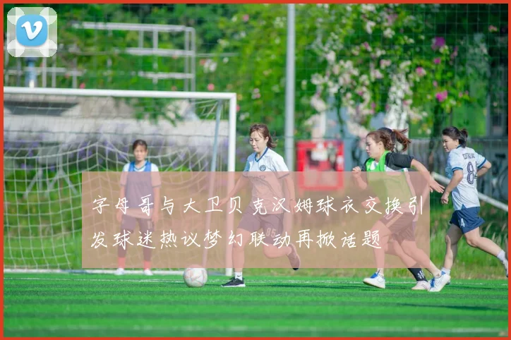 字母哥与大卫贝克汉姆球衣交换引发球迷热议梦幻联动再掀话题