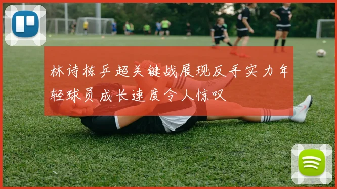 林诗栋乒超关键战展现反手实力年轻球员成长速度令人惊叹