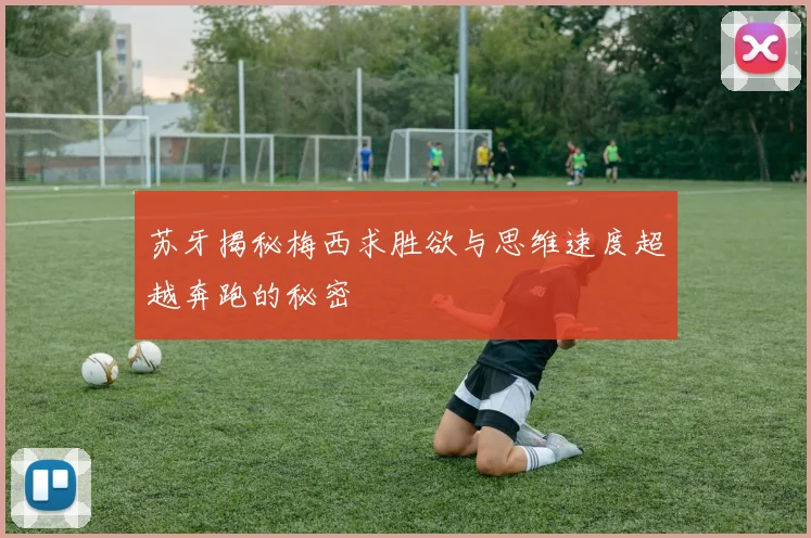 苏牙揭秘梅西求胜欲与思维速度超越奔跑的秘密