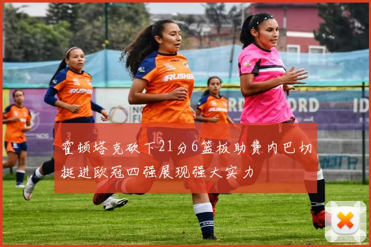 霍顿塔克砍下21分6篮板助费内巴切挺进欧冠四强展现强大实力