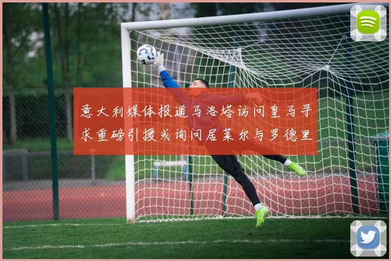 意大利媒体报道马洛塔访问皇马寻求重磅引援或询问居莱尔与罗德里戈