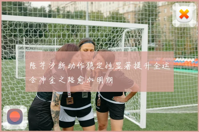陈芋汐新动作稳定性显著提升全运会冲金之路愈加明朗