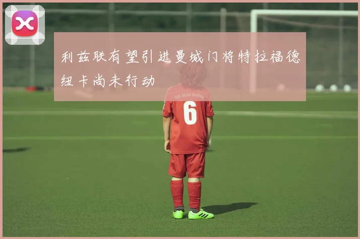利兹联有望引进曼城门将特拉福德纽卡尚未行动