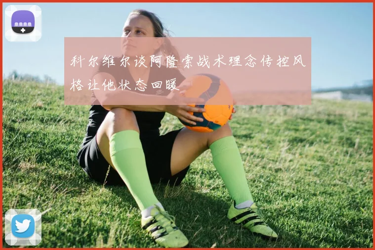 科尔维尔谈阿隆索战术理念传控风格让他状态回暖