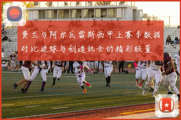 费兰与阿尔瓦雷斯西甲上赛季数据对比进球与创造机会的精彩较量